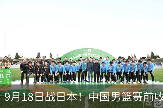 9月18日战日本！中国男篮赛前收获3大喜讯，日媒：64年后重返决赛